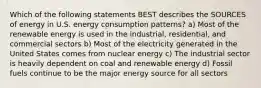 Which of the following statements BEST describes the SOURCES of energy in U.S. energy consumption patterns? a) Most of the renewable energy is used in the industrial, residential, and commercial sectors b) Most of the electricity generated in the United States comes from nuclear energy c) The industrial sector is heavily dependent on coal and renewable energy d) Fossil fuels continue to be the major energy source for all sectors