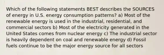 Which of the following statements BEST describes the SOURCES of energy in U.S. energy consumption patterns? a) Most of the renewable energy is used in the industrial, residential, and commercial sectors b) Most of the electricity generated in the United States comes from nuclear energy c) The industrial sector is heavily dependent on coal and renewable energy d) Fossil fuels continue to be the major energy source for all sectors