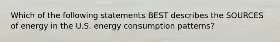 Which of the following statements BEST describes the SOURCES of energy in the U.S. energy consumption patterns?