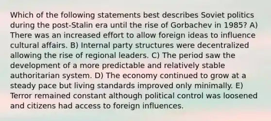 Which of the following statements best describes Soviet politics during the post-Stalin era until the rise of Gorbachev in 1985? A) There was an increased effort to allow foreign ideas to influence cultural affairs. B) Internal party structures were decentralized allowing the rise of regional leaders. C) The period saw the development of a more predictable and relatively stable authoritarian system. D) The economy continued to grow at a steady pace but living standards improved only minimally. E) Terror remained constant although political control was loosened and citizens had access to foreign influences.