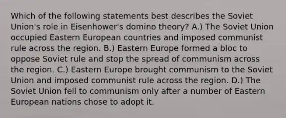 Which of the following statements best describes the Soviet Union's role in Eisenhower's domino theory? A.) The Soviet Union occupied Eastern European countries and imposed communist rule across the region. B.) Eastern Europe formed a bloc to oppose Soviet rule and stop the spread of communism across the region. C.) Eastern Europe brought communism to the Soviet Union and imposed communist rule across the region. D.) The Soviet Union fell to communism only after a number of Eastern European nations chose to adopt it.