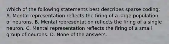 Which of the following statements best describes sparse coding: A. Mental representation reflects the firing of a large population of neurons. B. Mental representation reflects the firing of a single neuron. C. Mental representation reflects the firing of a small group of neurons. D. None of the answers.