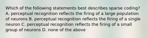 Which of the following statements best describes sparse coding? A. perceptual recognition reflects the firing of a large population of neurons B. perceptual recognition reflects the firing of a single neuron C. perceptual recognition reflects the firing of a small group of neurons D. none of the above