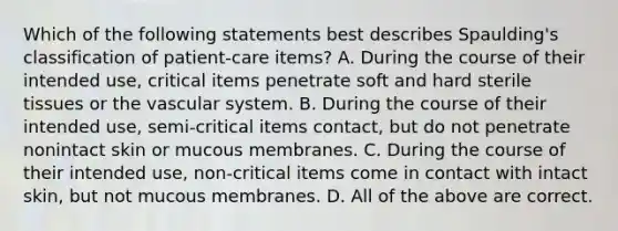 Which of the following statements best describes Spaulding's classification of patient-care items? A. During the course of their intended use, critical items penetrate soft and hard sterile tissues or the vascular system. B. During the course of their intended use, semi-critical items contact, but do not penetrate nonintact skin or mucous membranes. C. During the course of their intended use, non-critical items come in contact with intact skin, but not mucous membranes. D. All of the above are correct.