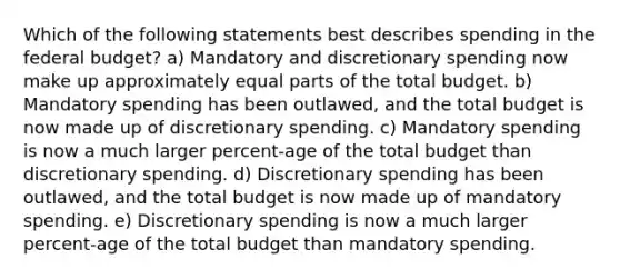 Which of the following statements best describes spending in <a href='https://www.questionai.com/knowledge/kS29NErBPI-the-federal-budget' class='anchor-knowledge'>the federal budget</a>? a) Mandatory and discretionary spending now make up approximately <a href='https://www.questionai.com/knowledge/kqlsCKG163-equal-parts' class='anchor-knowledge'>equal parts</a> of the total budget. b) Mandatory spending has been outlawed, and the total budget is now made up of discretionary spending. c) Mandatory spending is now a much larger percent-age of the total budget than discretionary spending. d) Discretionary spending has been outlawed, and the total budget is now made up of mandatory spending. e) Discretionary spending is now a much larger percent-age of the total budget than mandatory spending.