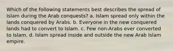 Which of the following statements best describes the spread of Islam during the Arab conquests? a. Islam spread only within the lands conquered by Arabs. b. Everyone in the new conquered lands had to convert to Islam. c. Few non-Arabs ever converted to Islam. d. Islam spread inside and outside the new Arab Islam empire.