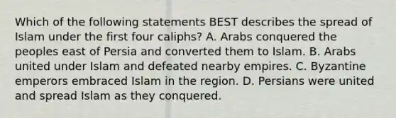 Which of the following statements BEST describes the spread of Islam under the first four caliphs? A. Arabs conquered the peoples east of Persia and converted them to Islam. B. Arabs united under Islam and defeated nearby empires. C. Byzantine emperors embraced Islam in the region. D. Persians were united and spread Islam as they conquered.