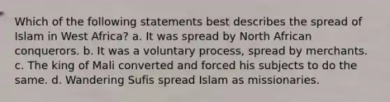 Which of the following statements best describes the spread of Islam in West Africa? a. It was spread by North African conquerors. b. It was a voluntary process, spread by merchants. c. The king of Mali converted and forced his subjects to do the same. d. Wandering Sufis spread Islam as missionaries.