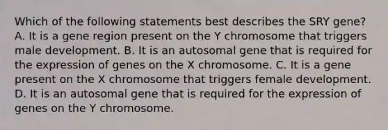 Which of the following statements best describes the SRY gene? A. It is a gene region present on the Y chromosome that triggers male development. B. It is an autosomal gene that is required for the expression of genes on the X chromosome. C. It is a gene present on the X chromosome that triggers female development. D. It is an autosomal gene that is required for the expression of genes on the Y chromosome.