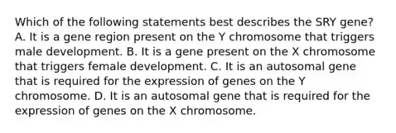 Which of the following statements best describes the SRY gene? A. It is a gene region present on the Y chromosome that triggers male development. B. It is a gene present on the X chromosome that triggers female development. C. It is an autosomal gene that is required for the expression of genes on the Y chromosome. D. It is an autosomal gene that is required for the expression of genes on the X chromosome.