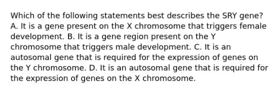 Which of the following statements best describes the SRY gene? A. It is a gene present on the X chromosome that triggers female development. B. It is a gene region present on the Y chromosome that triggers male development. C. It is an autosomal gene that is required for the expression of genes on the Y chromosome. D. It is an autosomal gene that is required for the expression of genes on the X chromosome.