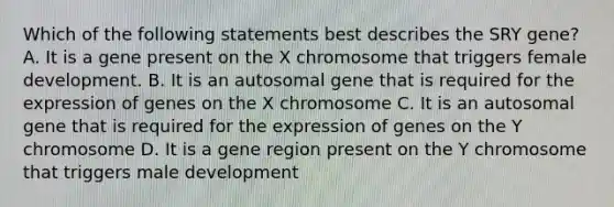 Which of the following statements best describes the SRY gene? A. It is a gene present on the X chromosome that triggers female development. B. It is an autosomal gene that is required for the expression of genes on the X chromosome C. It is an autosomal gene that is required for the expression of genes on the Y chromosome D. It is a gene region present on the Y chromosome that triggers male development