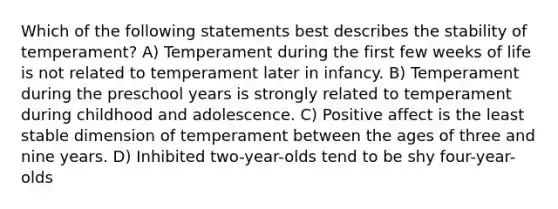 Which of the following statements best describes the stability of temperament? A) Temperament during the first few weeks of life is not related to temperament later in infancy. B) Temperament during the preschool years is strongly related to temperament during childhood and adolescence. C) Positive affect is the least stable dimension of temperament between the ages of three and nine years. D) Inhibited two-year-olds tend to be shy four-year-olds