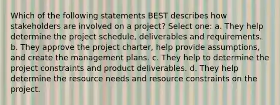 Which of the following statements BEST describes how stakeholders are involved on a project? Select one: a. They help determine the project schedule, deliverables and requirements. b. They approve the project charter, help provide assumptions, and create the management plans. c. They help to determine the project constraints and product deliverables. d. They help determine the resource needs and resource constraints on the project.