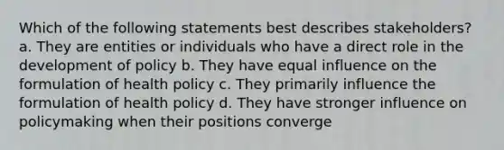 Which of the following statements best describes stakeholders? a. They are entities or individuals who have a direct role in the development of policy b. They have equal influence on the formulation of health policy c. They primarily influence the formulation of health policy d. They have stronger influence on policymaking when their positions converge