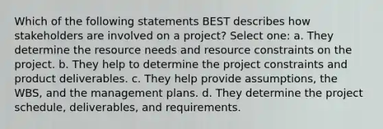 Which of the following statements BEST describes how stakeholders are involved on a project? Select one: a. They determine the resource needs and resource constraints on the project. b. They help to determine the project constraints and product deliverables. c. They help provide assumptions, the WBS, and the management plans. d. They determine the project schedule, deliverables, and requirements.