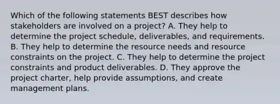 Which of the following statements BEST describes how stakeholders are involved on a project? A. They help to determine the project schedule, deliverables, and requirements. B. They help to determine the resource needs and resource constraints on the project. C. They help to determine the project constraints and product deliverables. D. They approve the project charter, help provide assumptions, and create management plans.