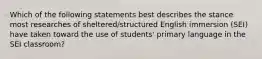 Which of the following statements best describes the stance most researches of sheltered/structured English immersion (SEI) have taken toward the use of students' primary language in the SEI classroom?