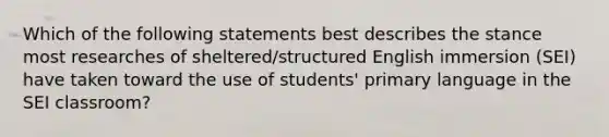 Which of the following statements best describes the stance most researches of sheltered/structured English immersion (SEI) have taken toward the use of students' primary language in the SEI classroom?