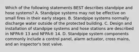 Which of the following statements BEST describes standpipe and hose systems? A. Standpipe systems may not be effective on small fires in their early stages. B. Standpipe systems normally discharge water outside of the protected building. C. Design and installation of standpipe systems and hose stations are described in NFPA® 13 and NFPA® 14. D. Standpipe system components commonly include a control panel, alarm actuator, cross mains, and an inspector's test valve.