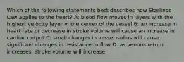 Which of the following statements best describes how Starlings Law applies to the heart? A: blood flow moves in layers with the highest velocity layer in the center of the vessel B: an increase in heart rate or decrease in stroke volume will cause an increase in cardiac output C: small changes in vessel radius will cause significant changes in resistance to flow D: as venous return increases, stroke volume will increase