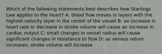 Which of the following statements best describes how Starlings Law applies to the heart? A: blood flow moves in layers with the highest velocity layer in the center of the vessel B: an increase in heart rate or decrease in stroke volume will cause an increase in cardiac output C: small changes in vessel radius will cause significant changes in resistance to flow D: as venous return increases, stroke volume will increase