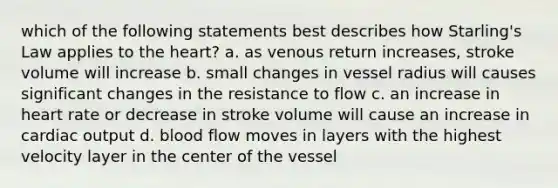 which of the following statements best describes how Starling's Law applies to the heart? a. as venous return increases, stroke volume will increase b. small changes in vessel radius will causes significant changes in the resistance to flow c. an increase in heart rate or decrease in stroke volume will cause an increase in cardiac output d. blood flow moves in layers with the highest velocity layer in the center of the vessel