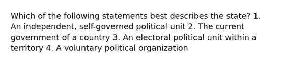 Which of the following statements best describes the state? 1. An independent, self-governed political unit 2. The current government of a country 3. An electoral political unit within a territory 4. A voluntary political organization