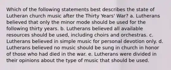 Which of the following statements best describes the state of Lutheran church music after the Thirty Years' War? a. Lutherans believed that only the minor mode should be used for the following thirty years. b. Lutherans believed all available resources should be used, including choirs and orchestras. c. Lutherans believed in simple music for personal devotion only. d. Lutherans believed no music should be sung in church in honor of those who had died in the war. e. Lutherans were divided in their opinions about the type of music that should be used.