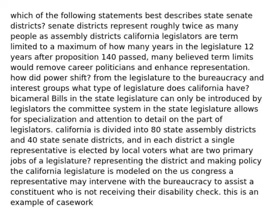 which of the following statements best describes state senate districts? senate districts represent roughly twice as many people as assembly districts california legislators are term limited to a maximum of how many years in the legislature 12 years after proposition 140 passed, many believed term limits would remove career politicians and enhance representation. how did power shift? from the legislature to the bureaucracy and interest groups what type of legislature does california have? bicameral Bills in the state legislature can only be introduced by legislators the committee system in the state legislature allows for specialization and attention to detail on the part of legislators. california is divided into 80 state assembly districts and 40 state senate districts, and in each district a single representative is elected by local voters what are two primary jobs of a legislature? representing the district and making policy the california legislature is modeled on the us congress a representative may intervene with the bureaucracy to assist a constituent who is not receiving their disability check. this is an example of casework