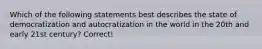 Which of the following statements best describes the state of democratization and autocratization in the world in the 20th and early 21st century? Correct!