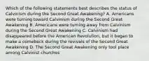 Which of the following statements best describes the status of Calvinism during the Second Great Awakening? A. Americans were turning toward Calvinism during the Second Great Awakening B. Americans were turning away from Calvinism during the Second Great Awakening C. Calvinism had disappeared before the American Revolution, but it began to make a comeback during the revivals of the Second Great Awakening D. The Second Great Awakening only tool place among Calvinist churches