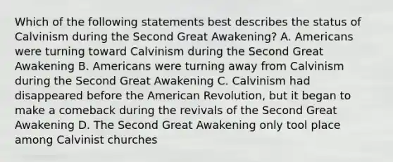 Which of the following statements best describes the status of Calvinism during the Second Great Awakening? A. Americans were turning toward Calvinism during the Second Great Awakening B. Americans were turning away from Calvinism during the Second Great Awakening C. Calvinism had disappeared before the American Revolution, but it began to make a comeback during the revivals of the Second Great Awakening D. The Second Great Awakening only tool place among Calvinist churches