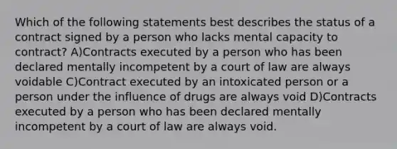 Which of the following statements best describes the status of a contract signed by a person who lacks mental capacity to contract? A)Contracts executed by a person who has been declared mentally incompetent by a court of law are always voidable C)Contract executed by an intoxicated person or a person under the influence of drugs are always void D)Contracts executed by a person who has been declared mentally incompetent by a court of law are always void.