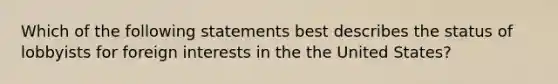 Which of the following statements best describes the status of lobbyists for foreign interests in the the United States?