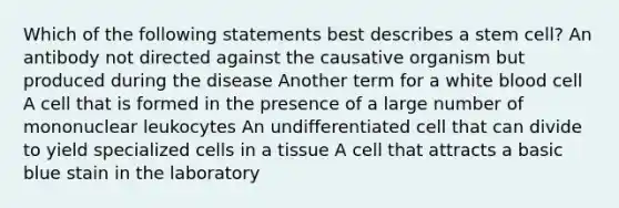 Which of the following statements best describes a stem cell? An antibody not directed against the causative organism but produced during the disease Another term for a white blood cell A cell that is formed in the presence of a large number of mononuclear leukocytes An undifferentiated cell that can divide to yield specialized cells in a tissue A cell that attracts a basic blue stain in the laboratory