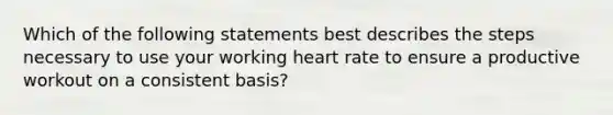 Which of the following statements best describes the steps necessary to use your working heart rate to ensure a productive workout on a consistent basis?