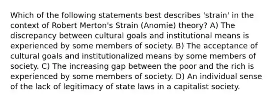 Which of the following statements best describes 'strain' in the context of Robert Merton's Strain (Anomie) theory? A) The discrepancy between cultural goals and institutional means is experienced by some members of society. B) The acceptance of cultural goals and institutionalized means by some members of society. C) The increasing gap between the poor and the rich is experienced by some members of society. D) An individual sense of the lack of legitimacy of state laws in a capitalist society.