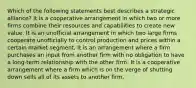 Which of the following statements best describes a strategic alliance? It is a cooperative arrangement in which two or more firms combine their resources and capabilities to create new value. It is an unofficial arrangement in which two large firms cooperate unofficially to control production and prices within a certain market segment. It is an arrangement where a firm purchases an input from another firm with no obligation to have a long-term relationship with the other firm. It is a cooperative arrangement where a firm which is on the verge of shutting down sells all of its assets to another firm.