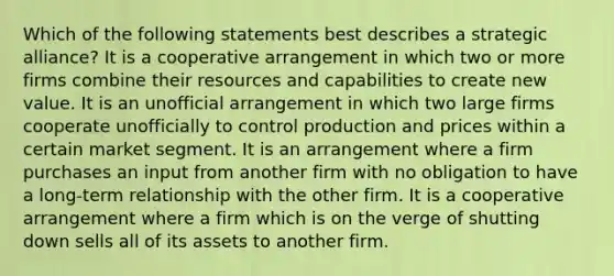 Which of the following statements best describes a strategic alliance? It is a cooperative arrangement in which two or more firms combine their resources and capabilities to create new value. It is an unofficial arrangement in which two large firms cooperate unofficially to control production and prices within a certain market segment. It is an arrangement where a firm purchases an input from another firm with no obligation to have a long-term relationship with the other firm. It is a cooperative arrangement where a firm which is on the verge of shutting down sells all of its assets to another firm.