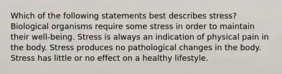 Which of the following statements best describes stress? Biological organisms require some stress in order to maintain their well-being. Stress is always an indication of physical pain in the body. Stress produces no pathological changes in the body. Stress has little or no effect on a healthy lifestyle.