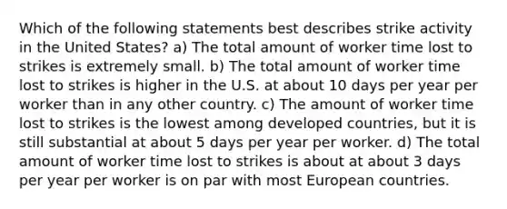 Which of the following statements best describes strike activity in the United States? a) The total amount of worker time lost to strikes is extremely small. b) The total amount of worker time lost to strikes is higher in the U.S. at about 10 days per year per worker than in any other country. c) The amount of worker time lost to strikes is the lowest among developed countries, but it is still substantial at about 5 days per year per worker. d) The total amount of worker time lost to strikes is about at about 3 days per year per worker is on par with most European countries.