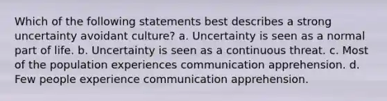 Which of the following statements best describes a strong uncertainty avoidant culture? a. Uncertainty is seen as a normal part of life. b. Uncertainty is seen as a continuous threat. c. Most of the population experiences communication apprehension. d. Few people experience communication apprehension.