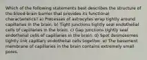 Which of the following statements best describes the structure of the blood-brain barrier that provides its functional characteristics? a) Processes of astrocytes wrap tightly around capillaries in the brain. b) Tight junctions tightly seal endothelial cells of capillaries in the brain. c) Gap junctions tightly seal endothelial cells of capillaries in the brain. d) Spot desmosomes tightly link capillary endothelial cells together. e) The basement membrane of capillaries in the brain contains extremely small pores.