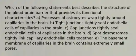 Which of the following statements best describes the structure of <a href='https://www.questionai.com/knowledge/kO1rMGD7bv-the-blood-brain-barrier' class='anchor-knowledge'><a href='https://www.questionai.com/knowledge/k7oXMfj7lk-the-blood' class='anchor-knowledge'>the blood</a>-brain barrier</a> that provides its functional characteristics? a) Processes of astrocytes wrap tightly around capillaries in <a href='https://www.questionai.com/knowledge/kLMtJeqKp6-the-brain' class='anchor-knowledge'>the brain</a>. b) Tight junctions tightly seal endothelial cells of capillaries in the brain. c) Gap junctions tightly seal endothelial cells of capillaries in the brain. d) Spot desmosomes tightly link capillary endothelial cells together. e) The basement membrane of capillaries in the brain contains extremely small pores.