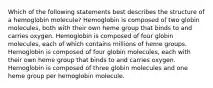 Which of the following statements best describes the structure of a hemoglobin molecule? Hemoglobin is composed of two globin molecules, both with their own heme group that binds to and carries oxygen. Hemoglobin is composed of four globin molecules, each of which contains millions of heme groups. Hemoglobin is composed of four globin molecules, each with their own heme group that binds to and carries oxygen. Hemoglobin is composed of three globin molecules and one heme group per hemoglobin molecule.