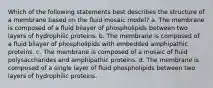 Which of the following statements best describes the structure of a membrane based on the fluid mosaic model? a. The membrane is composed of a fluid bilayer of phospholipids between two layers of hydrophilic proteins. b. The membrane is composed of a fluid bilayer of phospholipids with embedded amphipathic proteins. c. The membrane is composed of a mosaic of fluid polysaccharides and amphipathic proteins. d. The membrane is composed of a single layer of fluid phospholipids between two layers of hydrophilic proteins.