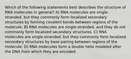 Which of the following statements best describes the structure of RNA molecules in general? A) RNA molecules are single-stranded, but they commonly form localized secondary structures by forming covalent bonds between regions of the molecule. B) RNA molecules are single-stranded, and they do not commonly form localized secondary structures. C) RNA molecules are single-stranded, but they commonly form localized secondary structures by base pairing between regions of the molecule. D) RNA molecules form a double helix modeled after the DNA from which they are encoded.