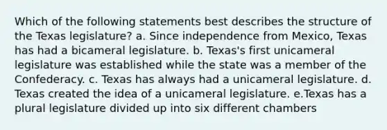 Which of the following statements best describes the structure of the Texas legislature? a. Since independence from Mexico, Texas has had a bicameral legislature. b. Texas's first unicameral legislature was established while the state was a member of the Confederacy. c. Texas has always had a unicameral legislature. d. Texas created the idea of a unicameral legislature. e.Texas has a plural legislature divided up into six different chambers