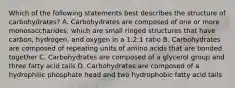 Which of the following statements best describes the structure of carbohydrates? A. Carbohydrates are composed of one or more monosaccharides, which are small ringed structures that have carbon, hydrogen, and oxygen in a 1:2:1 ratio B. Carbohydrates are composed of repeating units of amino acids that are bonded together C. Carbohydrates are composed of a glycerol group and three fatty acid tails D. Carbohydrates are composed of a hydrophilic phosphate head and two hydrophobic fatty acid tails